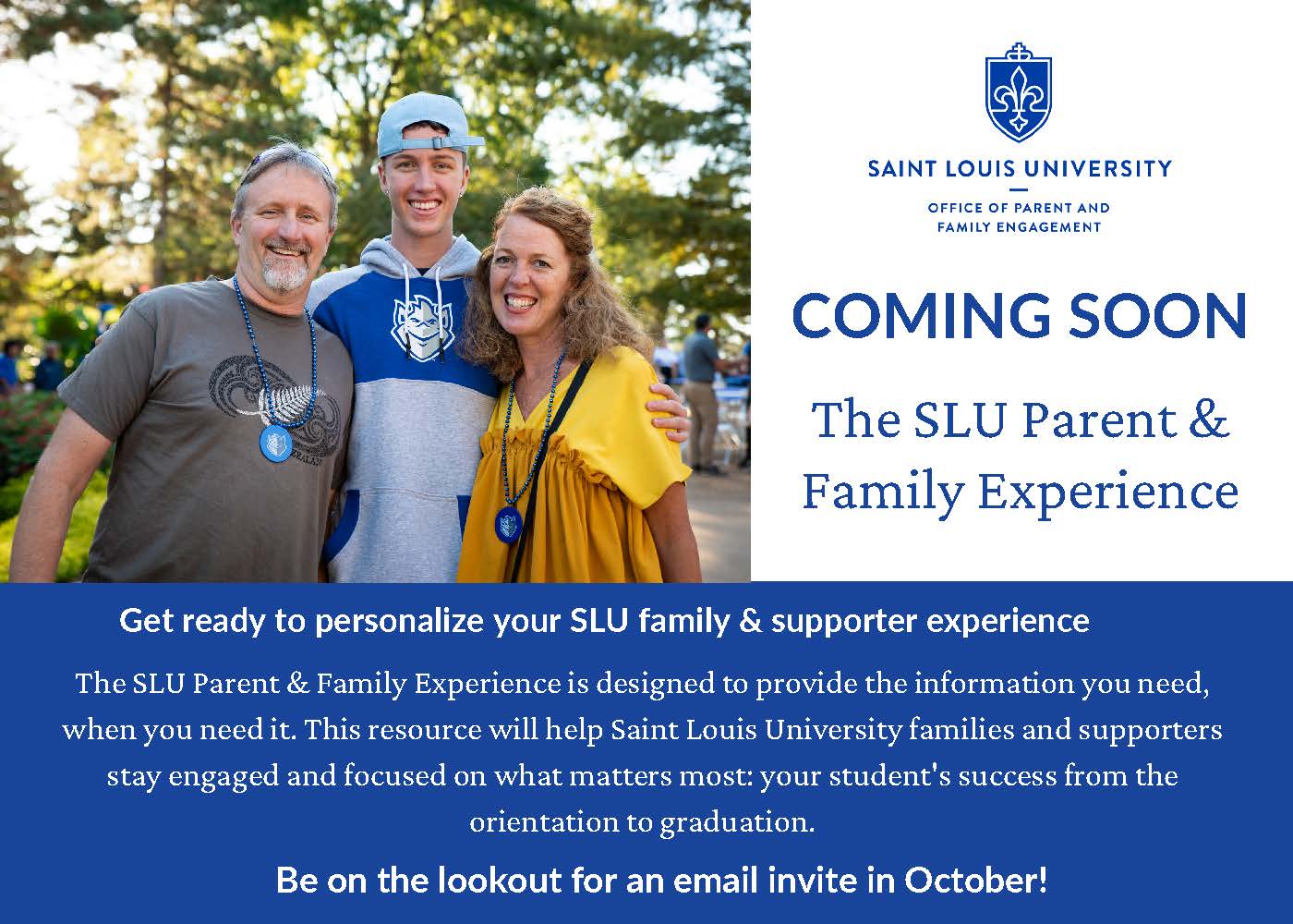 SLU Family of 3 smiling, Coming Soon: The SLU Parent and Family Experience. Get ready to personalize your SLU family and supporter experience. The SLU Parent and Family Experience is designed to provide the information you need, when you need it. This resource will help Saint Louis University families and supporters stay engaged and focused on what matters most: your student's success from orientation to graduation. Be on the lookout for an email invite in October!